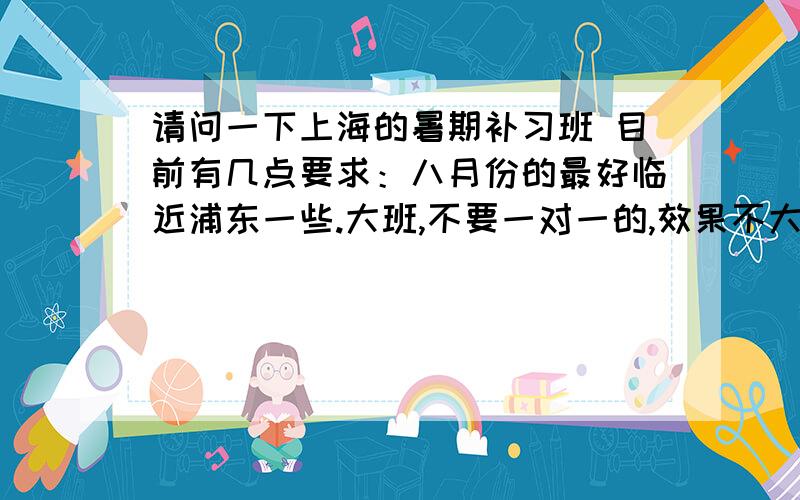 请问一下上海的暑期补习班 目前有几点要求：八月份的最好临近浦东一些.大班,不要一对一的,效果不大明显呵呵。