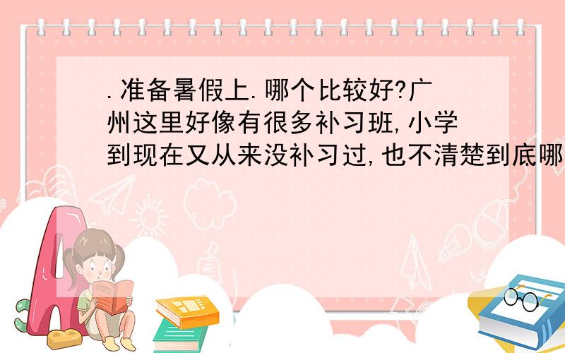 .准备暑假上.哪个比较好?广州这里好像有很多补习班,小学到现在又从来没补习过,也不清楚到底哪个初中补习班效果好些,上过的孩子家长给点建议也好做个参考咯.