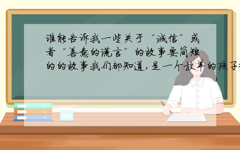 谁能告诉我一些关于“诚信”或者“善意的谎言”的故事要简短的的故事我们都知道,是一个放羊的孩子撒谎欺骗人们,导致羊最后被狼吃掉的故事.小时候,大人们每次讲完这个故事都会告诫我