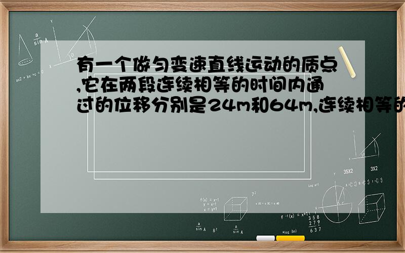 有一个做匀变速直线运动的质点,它在两段连续相等的时间内通过的位移分别是24m和64m,连续相等的时间为4s,求质点的初速度和加速度大小.我用的Δx=aT²这个公式64-24=aT²解得a=2.5m/s²怎