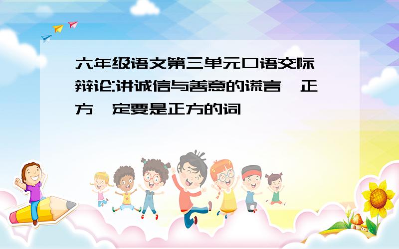 六年级语文第三单元口语交际《辩论:讲诚信与善意的谎言》正方一定要是正方的词,