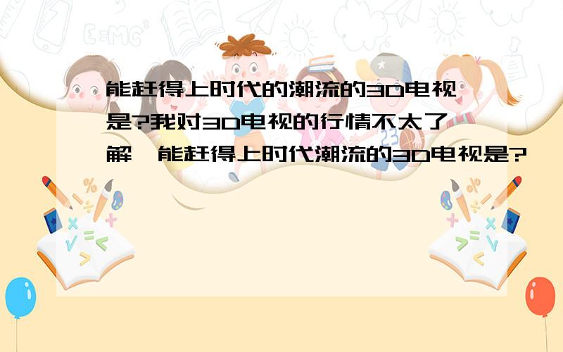 能赶得上时代的潮流的3D电视是?我对3D电视的行情不太了解,能赶得上时代潮流的3D电视是?