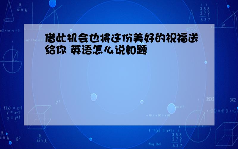 借此机会也将这份美好的祝福送给你 英语怎么说如题