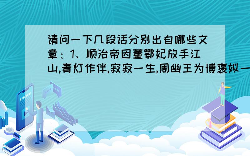 请问一下几段话分别出自哪些文章：1、顺治帝因董鄂妃放手江山,青灯作伴,寂寂一生,周幽王为博褒姒一笑,烽火戏诸侯.2、看一只老鼠在汲水游来游去游不上岸,见一条老狗在自舔伤疤口水啪