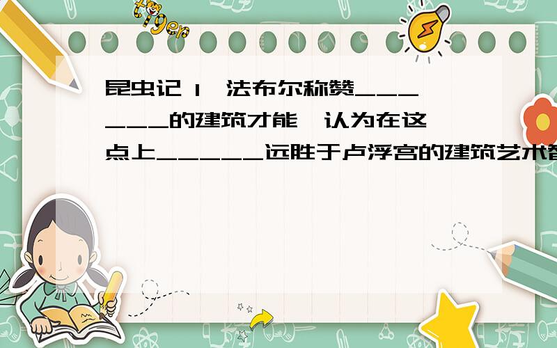 昆虫记 1、法布尔称赞______的建筑才能,认为在这一点上_____远胜于卢浮宫的建筑艺术智慧.2、昆虫记在第三卷中写到的三种垒筑蜂分别是___和灌木蜂和_____3、