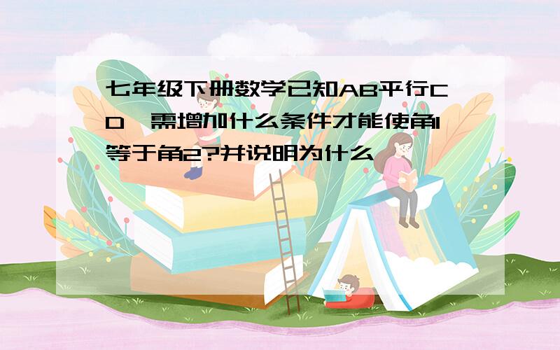 七年级下册数学已知AB平行CD,需增加什么条件才能使角1等于角2?并说明为什么