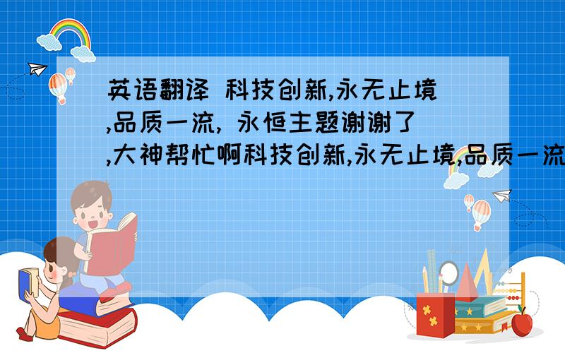 英语翻译 科技创新,永无止境,品质一流, 永恒主题谢谢了,大神帮忙啊科技创新,永无止境,品质一流, 永恒主题.