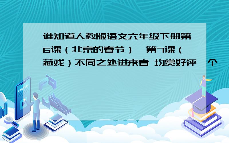 谁知道人教版语文六年级下册第6课（北京的春节）,第7课（藏戏）不同之处进来者 均赏好评一个,可给30分悬赏+好评,