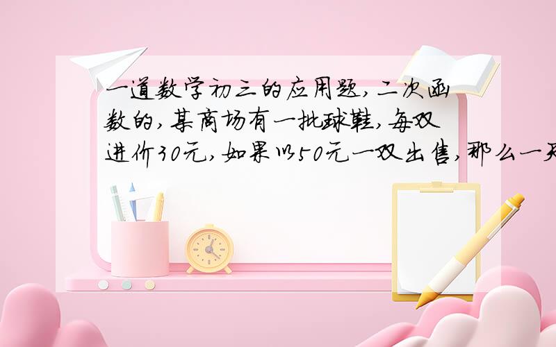 一道数学初三的应用题,二次函数的,某商场有一批球鞋,每双进价30元,如果以50元一双出售,那么一天能卖出40双,如果一天中鞋的单价每提高1元,那么就少卖出一双.（1）求这一天中出售球鞋的利