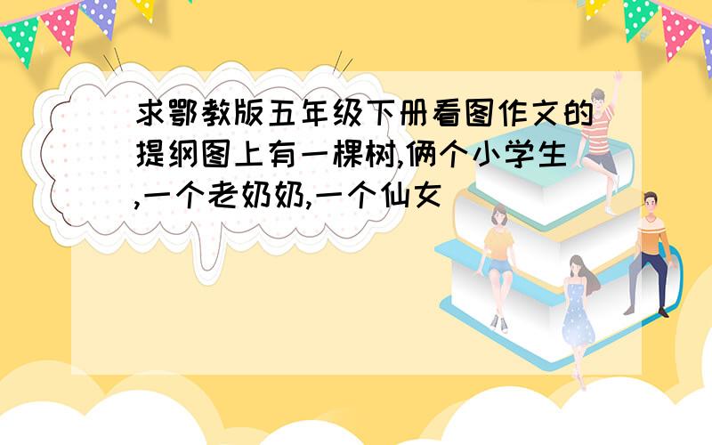 求鄂教版五年级下册看图作文的提纲图上有一棵树,俩个小学生,一个老奶奶,一个仙女