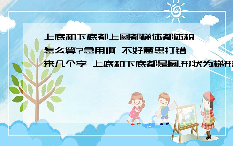 上底和下底都上圆都梯体都体积怎么算?急用啊 不好意思打错来几个字 上底和下底都是圆，形状为梯形体积要怎么算？