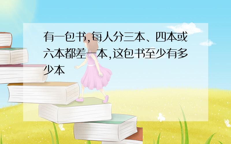 有一包书,每人分三本、四本或六本都差一本,这包书至少有多少本