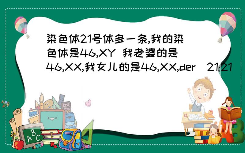 染色体21号体多一条,我的染色体是46,XY 我老婆的是46,XX,我女儿的是46,XX,der（21:21）（%10：%10）后面括号了面的不一定是百分号,医生写的不是很清楚看着有点像百分号,医生都说我女儿是先天性