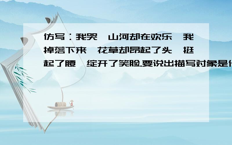 仿写：我哭,山河却在欢乐,我掉落下来,花草却昂起了头,挺起了腰,绽开了笑脸.要说出描写对象是什么