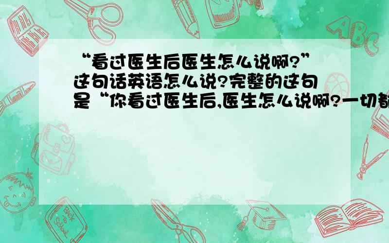 “看过医生后医生怎么说啊?”这句话英语怎么说?完整的这句是“你看过医生后,医生怎么说啊?一切都还好吗?注意休息”.这句话英语怎么说啊?谢谢咯^^