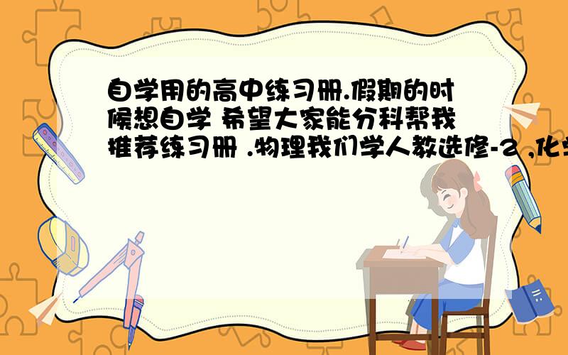 自学用的高中练习册.假期的时候想自学 希望大家能分科帮我推荐练习册 .物理我们学人教选修-2 ,化学是选修3,英语是选修5 ,数学也是人教B选修5 ,.我基础比较好 ,在年部排100名左右 .还有我想