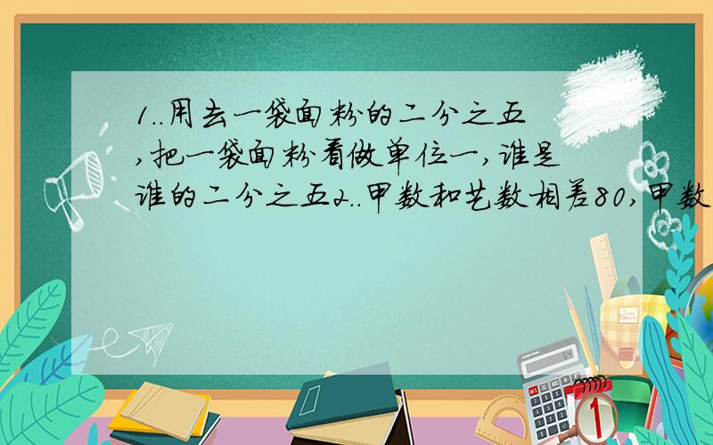 1..用去一袋面粉的二分之五,把一袋面粉看做单位一,谁是谁的二分之五2..甲数和艺数相差80,甲数的六分之一和艺术的四分之一相等,甲数是多少,乙数是多少 3..甲是乙的二分之五,甲乙两数得比