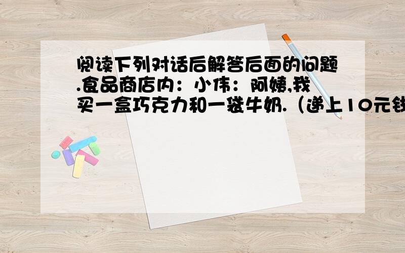 阅读下列对话后解答后面的问题.食品商店内：小伟：阿姨,我买一盒巧克力和一袋牛奶.（递上10元钱）售货员：小朋友,本来用10元钱买一盒巧克力是多余的,但买一袋牛奶就不够了.不过今天是