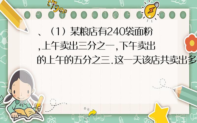 、（1）某粮店有240袋面粉,上午卖出三分之一,下午卖出的上午的五分之三.这一天该店共卖出多少袋面粉?要用比例的