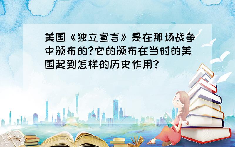 美国《独立宣言》是在那场战争中颁布的?它的颁布在当时的美国起到怎样的历史作用?