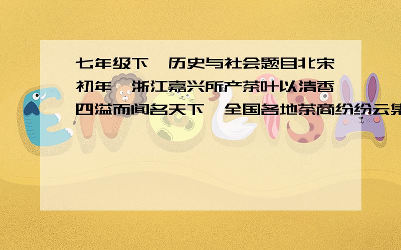 七年级下,历史与社会题目北宋初年,浙江嘉兴所产茶叶以清香四溢而闻名天下,全国各地茶商纷纷云集嘉兴收购茶叶.山东曹县一位姓陈的商人也千里迢迢赶赴嘉兴贩运茶叶,但因途中遭遇大雨