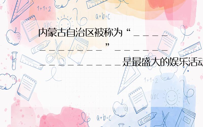 内蒙古自治区被称为“___________”_______________是最盛大的娱乐活动.其中,__________________被称为“男儿三技”.