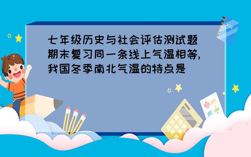 七年级历史与社会评估测试题 期末复习同一条线上气温相等,我国冬季南北气温的特点是_______.南北差异的形成,______起了巨大的作用,其中,____是至关重要的