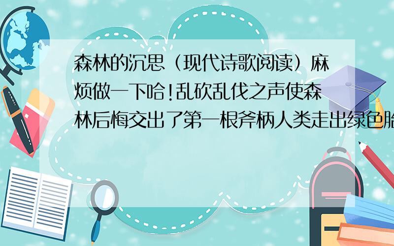 森林的沉思（现代诗歌阅读）麻烦做一下哈!乱砍乱伐之声使森林后悔交出了第一根斧柄人类走出绿色胎盘渐渐忘记乳名 背离之心与斧刃哪个更冷斧声呼啸  天空倒下 大片大片的树墩 张着圆