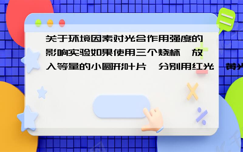 关于环境因素对光合作用强度的影响实验如果使用三个烧杯,放入等量的小圆形叶片,分别用红光,黄光,绿光照射,最后三个烧杯中浮起的叶片数相等吗?为什么?