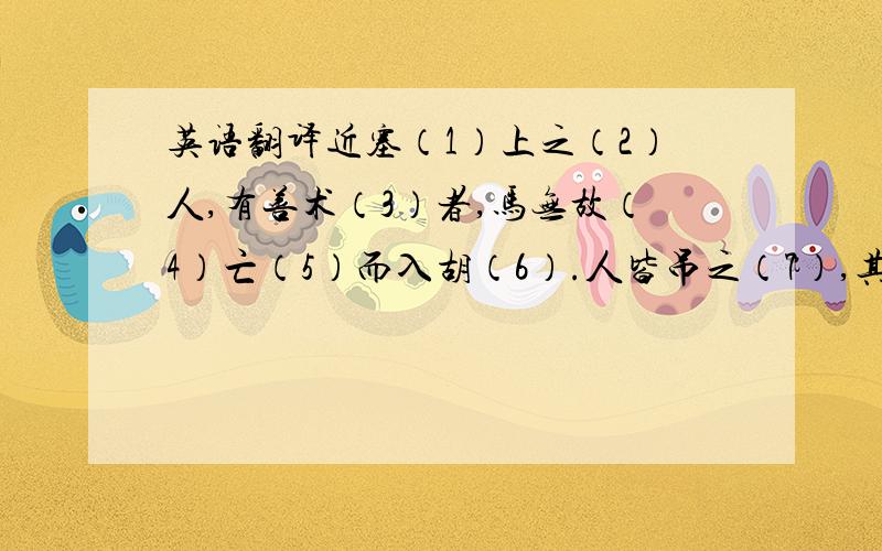 英语翻译近塞（1）上之（2）人,有善术（3）者,马无故（4）亡（5）而入胡（6）.人皆吊之（7）,其父曰：“此何（8）遽（9）不为福乎?”居（10）数月,其马将胡骏马而归.人皆贺之（11）,其父