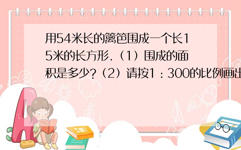 用54米长的篱笆围成一个长15米的长方形.（1）围成的面积是多少?（2）请按1：300的比例画出这个长方形的平面图并算出面积是多少平方厘米?第一题是算平方米的（要每部算得是什么）