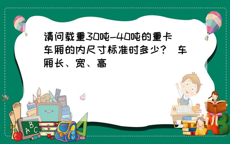 请问载重30吨-40吨的重卡车厢的内尺寸标准时多少?（车厢长、宽、高）