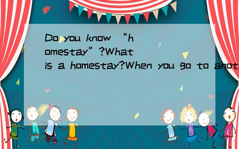 Do you know “homestay”?What is a homestay?When you go to another 1 ,you can live in a local 2 as a member of the family.This is called a homestay.It’s a great experience (经历) 3 you can learn more about the country and its people.I’m Lily
