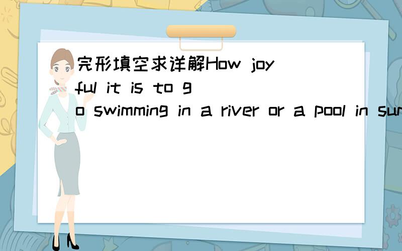 完形填空求详解How joyful it is to go swimming in a river or a pool in summer.All over the world people swim for__.Swimming is enjoyed by people of all __,whether boys or girls,young or old .It is one of the best forms of exercise.It can keep h