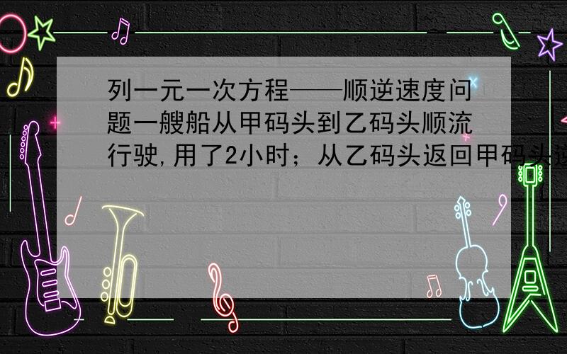 列一元一次方程——顺逆速度问题一艘船从甲码头到乙码头顺流行驶,用了2小时；从乙码头返回甲码头逆流行驶,用了2.5小时.已知水流的速度是3千米/时,求船在静水中的速度.顺水：路程/千米