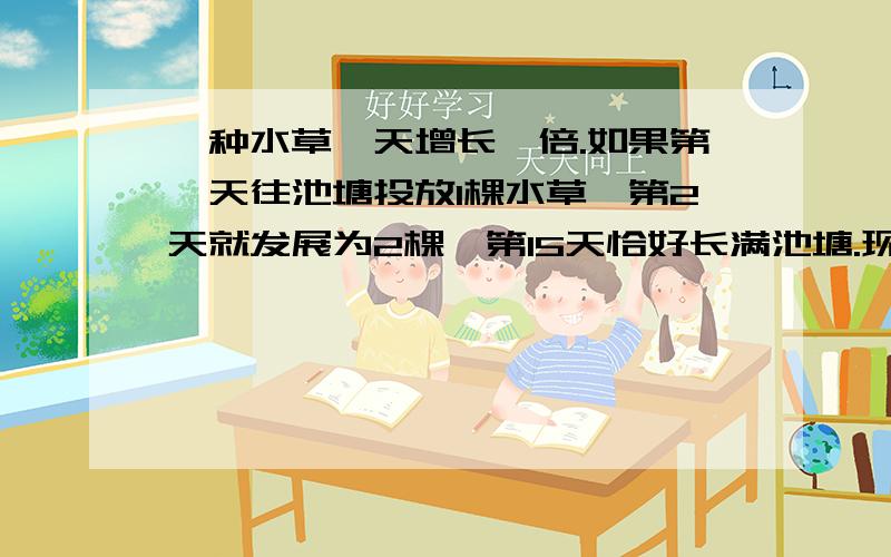 一种水草一天增长一倍.如果第一天往池塘投放1棵水草,第2天就发展为2棵,第15天恰好长满池塘.现在池塘有多少水草?