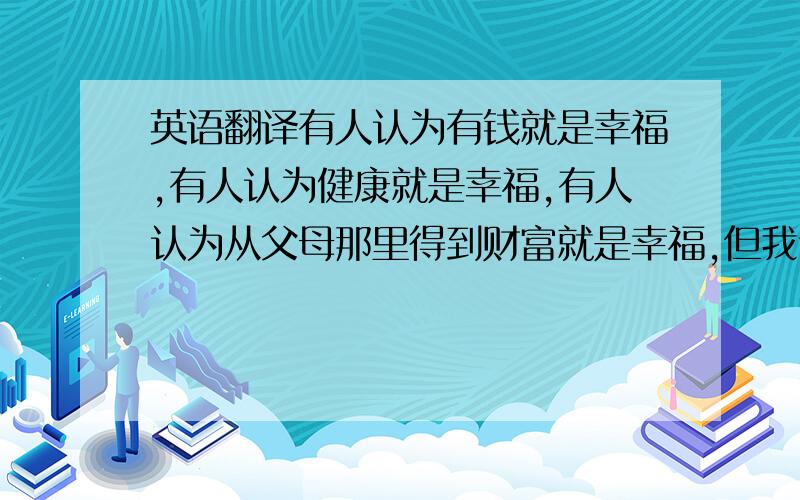 英语翻译有人认为有钱就是幸福,有人认为健康就是幸福,有人认为从父母那里得到财富就是幸福,但我认为这个观点不全面!其实开心充实的过好每一天就是最大的幸福!知足就是幸福!(要求行文