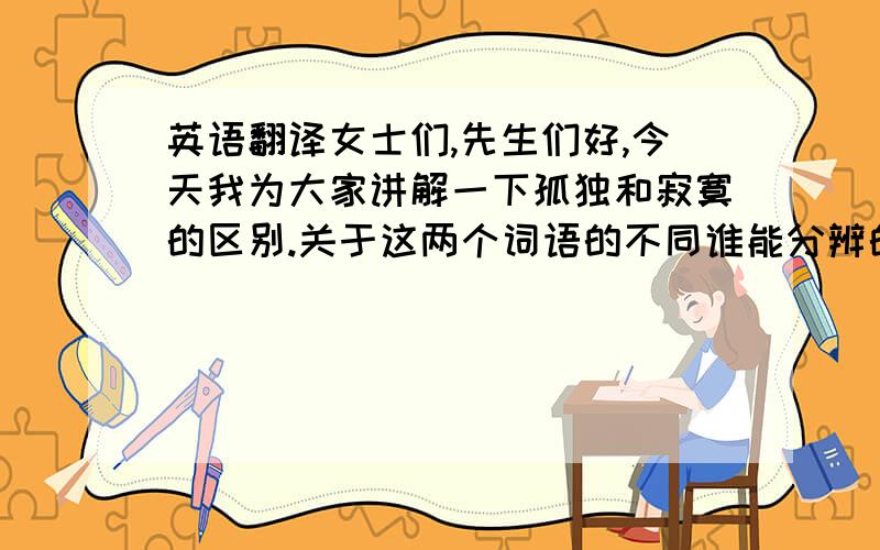 英语翻译女士们,先生们好,今天我为大家讲解一下孤独和寂寞的区别.关于这两个词语的不同谁能分辨的清楚?首先,什么是孤独?孤独是从人群中偷来的享受,她高傲、优美,完全是精神的自由.孤