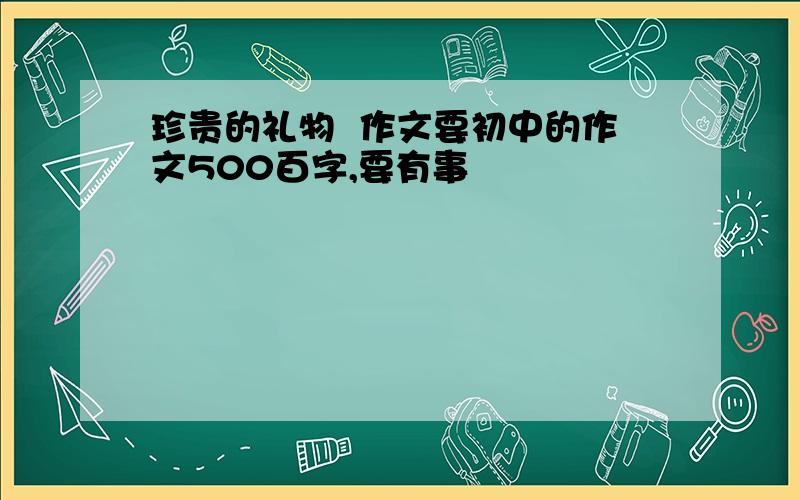 珍贵的礼物  作文要初中的作文500百字,要有事