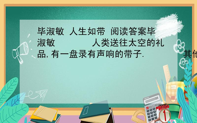 毕淑敏 人生如带 阅读答案毕淑敏　　　　人类送往太空的礼品,有一盘录有声响的带子.　　　　其他星球上的生物,有一天将凭着这带子认识我们地球人.　　　　能在这样的带子上留下痕迹,