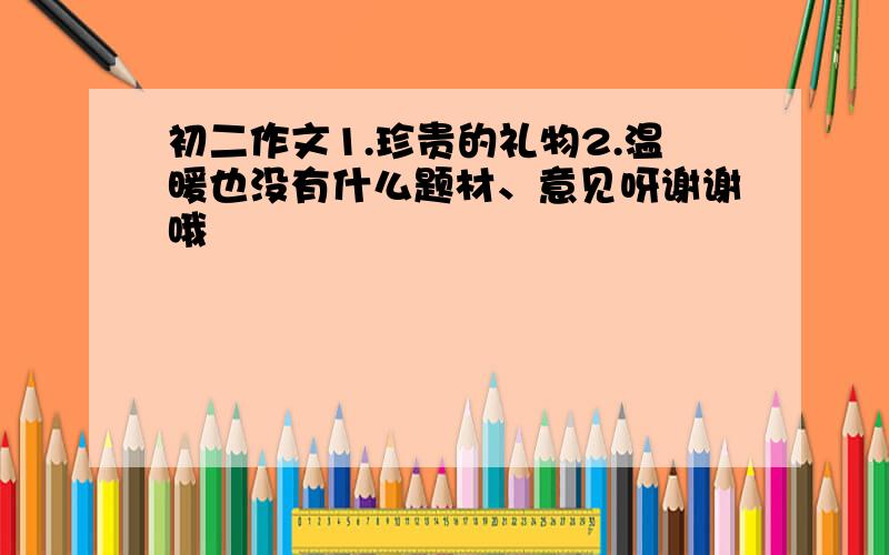 初二作文1.珍贵的礼物2.温暖也没有什么题材、意见呀谢谢哦