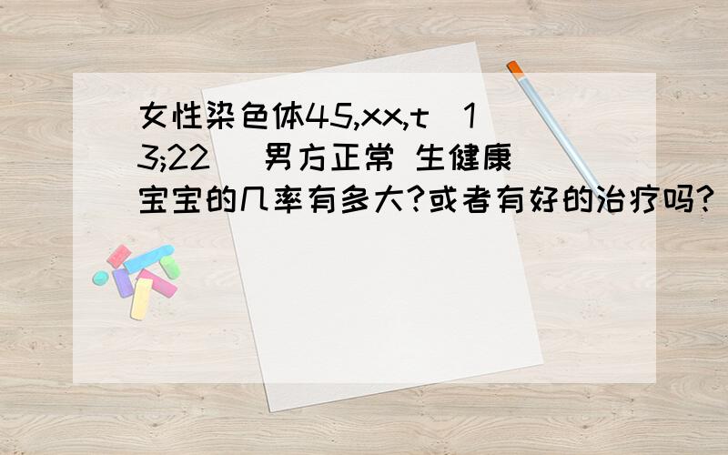 女性染色体45,xx,t(13;22) 男方正常 生健康宝宝的几率有多大?或者有好的治疗吗?