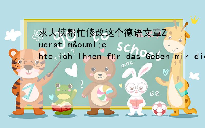 求大侠帮忙修改这个德语文章Zuerst möchte ich Ihnen für das Geben mir dieser Wahrscheinlichkeit danken.An zweiter Stelle wünschte ich Sie wissen,wieviel ich möchte,daß für die bessere Leben-Gruppe arbeitet.Für mich ist