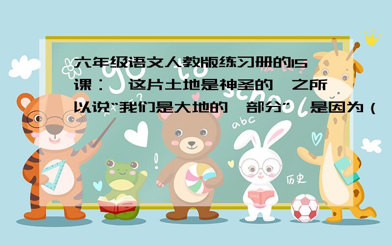 六年级语文人教版练习册的15课：《这片土地是神圣的》之所以说“我们是大地的一部分”,是因为（     ）；而说“大地也是我们的一部分是”因为（      ）.拜托各位了.答案不一样！