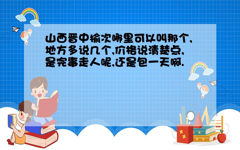 山西晋中榆次哪里可以叫那个,地方多说几个,价格说清楚点,是完事走人呢,还是包一天啊.