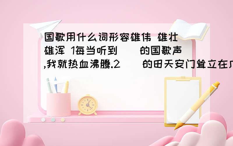 国歌用什么词形容雄伟 雄壮 雄浑 1每当听到（）的国歌声,我就热血沸腾.2（）的田天安门耸立在广场上.3瀑布急流跌入潭中,气势是那样（）磅礴.