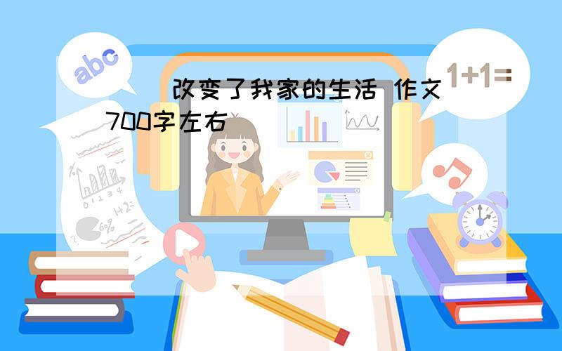 ( )改变了我家的生活 作文700字左右