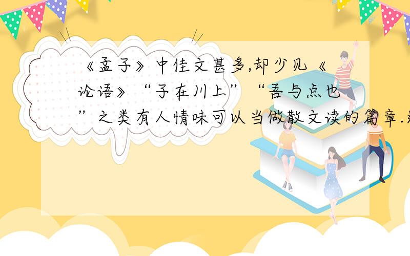 《孟子》中佳文甚多,却少见《论语》“子在川上”“吾与点也”之类有人情味可以当做散文读的篇章.这和孔子能宽容楚狂接舆,孟子却要排斥不同于己的杨朱墨翟,或同是一理.（把引用的典