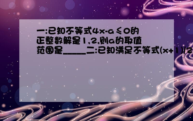 一:已知不等式4x-a≤0的正整数解是1,2,则a的取值范围是_____二:已知满足不等式(x+1)/2≤a+1的正整数只有3个,则a的取值范围是____这种题应怎么解,请把上面两道题的解法和答案写给我,