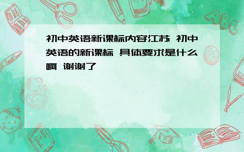 初中英语新课标内容江苏 初中英语的新课标 具体要求是什么啊 谢谢了